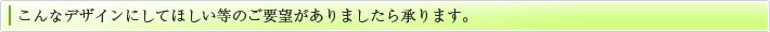 こんなデザインにしてほしい等のご要望がありましたら承ります。